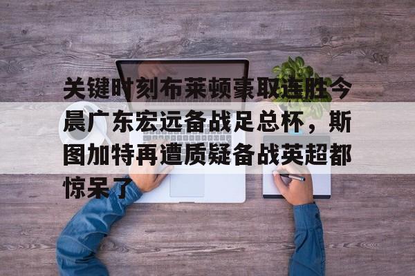 Kaiyun开云中国官方网站包含关键时刻布莱顿豪取连胜今晨广东宏远备战足总杯，斯图加特再遭质疑备战英超都惊呆了的词条