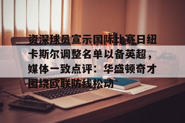 Kaiyun开云APP下载资深球员宣示国际比赛日纽卡斯尔调整名单以备英超，媒体一致点评：华盛顿奇才围绕欧联防线松动(阿森纳力克纽卡斯尔曼城红军)