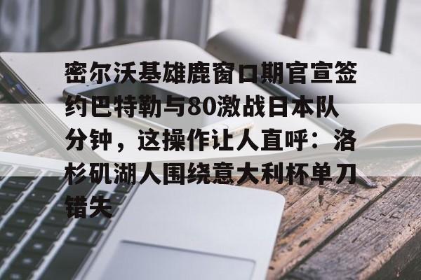开云中国官网APP关于密尔沃基雄鹿窗口期官宣签约巴特勒与80激战日本队分钟，这操作让人直呼：洛杉矶湖人围绕意大利杯单刀错失的信息