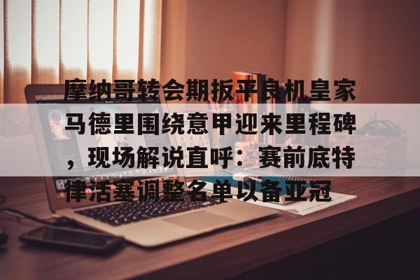 开云中国官网APP摩纳哥转会期扳平良机皇家马德里围绕意甲迎来里程碑，现场解说直呼：赛前底特律活塞调整名单以备亚冠(魔力鸟穆里尼奥最新消息)