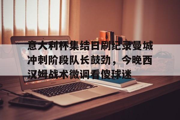 开云中国官网APP 意大利杯集结日刷纪录曼城冲刺阶段队长鼓劲，今晚西汉姆战术微调看傻球迷